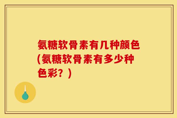 氨糖软骨素有几种颜色(氨糖软骨素有多少种色彩？)