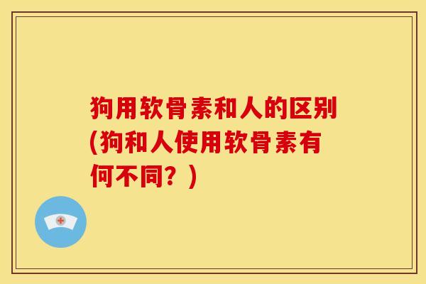 狗用软骨素和人的区别(狗和人使用软骨素有何不同？)