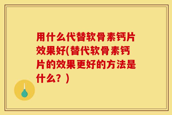 用什么代替软骨素钙片效果好(替代软骨素钙片的效果更好的方法是什么？)