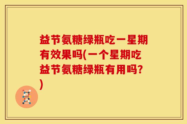 益节氨糖绿瓶吃一星期有效果吗(一个星期吃益节氨糖绿瓶有用吗？)