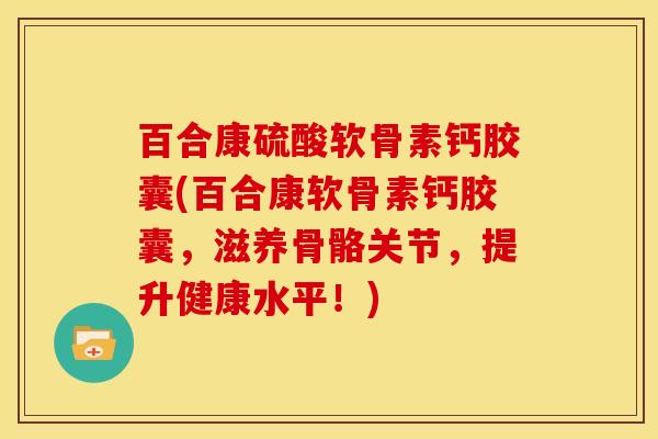 百合康硫酸软骨素钙胶囊(百合康软骨素钙胶囊，滋养骨骼关节，提升健康水平！)