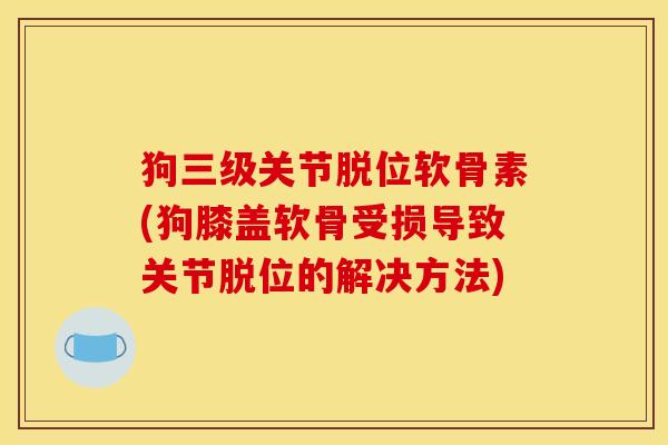 狗三级关节脱位软骨素(狗膝盖软骨受损导致关节脱位的解决方法)