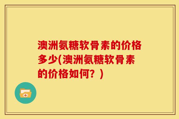 澳洲氨糖软骨素的价格多少(澳洲氨糖软骨素的价格如何？)