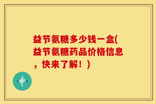 益节氨糖多少钱一盒(益节氨糖药品价格信息，快来了解！)