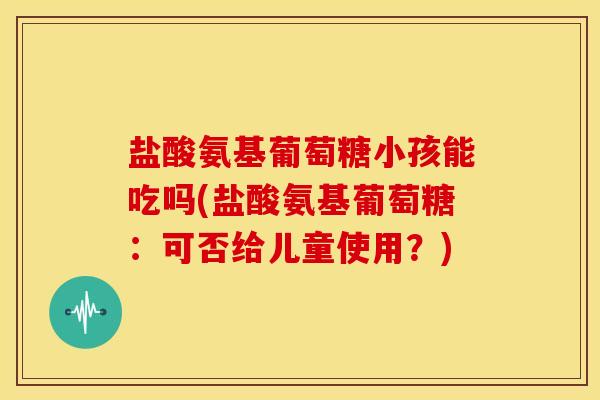 盐酸氨基葡萄糖小孩能吃吗(盐酸氨基葡萄糖：可否给儿童使用？)