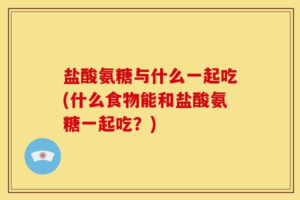 盐酸氨糖与什么一起吃(什么食物能和盐酸氨糖一起吃？)