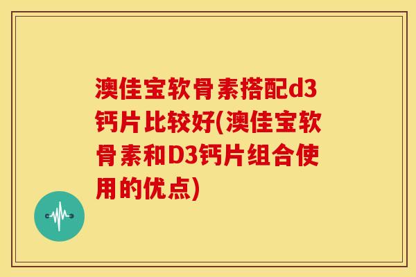 澳佳宝软骨素搭配d3钙片比较好(澳佳宝软骨素和D3钙片组合使用的优点)