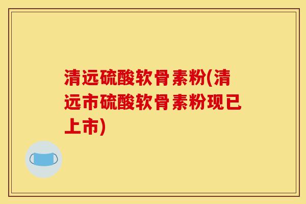 清远硫酸软骨素粉(清远市硫酸软骨素粉现已上市)