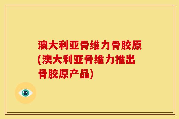 澳大利亚骨维力骨胶原(澳大利亚骨维力推出骨胶原产品)