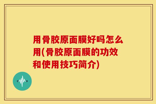 用骨胶原面膜好吗怎么用(骨胶原面膜的功效和使用技巧简介)