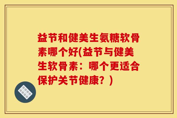 益节和健美生氨糖软骨素哪个好(益节与健美生软骨素：哪个更适合保护关节健康？)