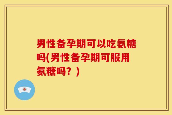 男性备孕期可以吃氨糖吗(男性备孕期可服用氨糖吗？)