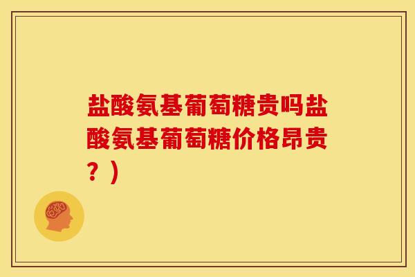 盐酸氨基葡萄糖贵吗盐酸氨基葡萄糖价格昂贵？)