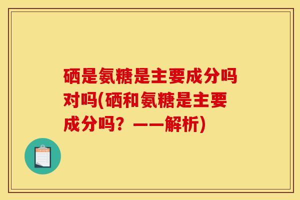 硒是氨糖是主要成分吗对吗(硒和氨糖是主要成分吗？——解析)