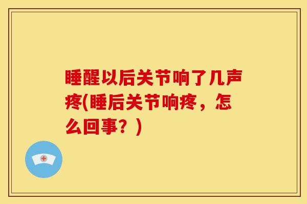 睡醒以后关节响了几声疼(睡后关节响疼，怎么回事？)