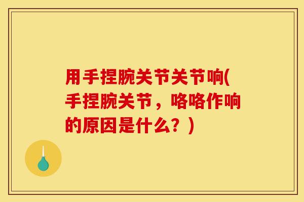 用手捏腕关节关节响(手捏腕关节，咯咯作响的原因是什么？)