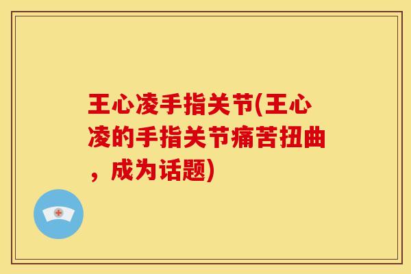 王心凌手指关节(王心凌的手指关节痛苦扭曲，成为话题)