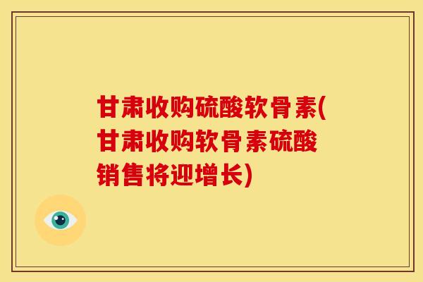 甘肃收购硫酸软骨素(甘肃收购软骨素硫酸 销售将迎增长)