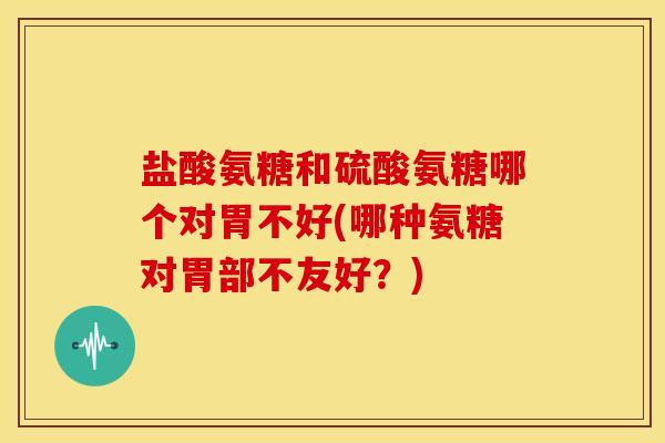盐酸氨糖和硫酸氨糖哪个对胃不好(哪种氨糖对胃部不友好？)