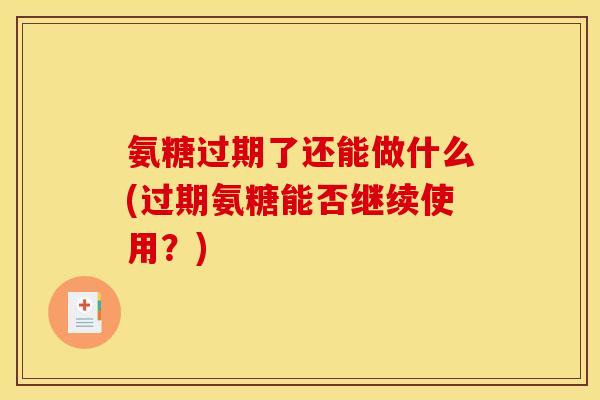 氨糖过期了还能做什么(过期氨糖能否继续使用？)