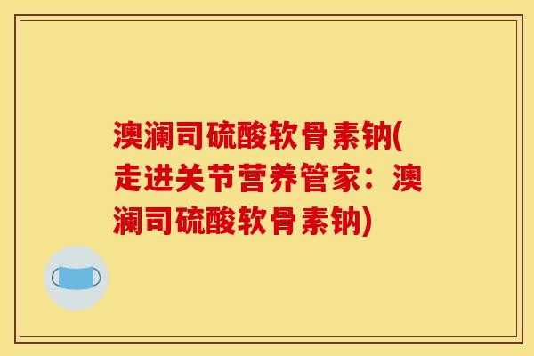 澳澜司硫酸软骨素钠(走进关节营养管家：澳澜司硫酸软骨素钠)