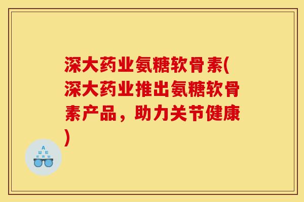 深大药业氨糖软骨素(深大药业推出氨糖软骨素产品，助力关节健康)
