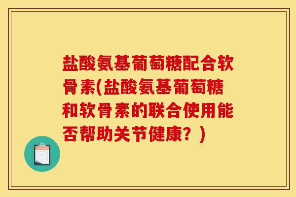盐酸氨基葡萄糖配合软骨素(盐酸氨基葡萄糖和软骨素的联合使用能否帮助关节健康？)