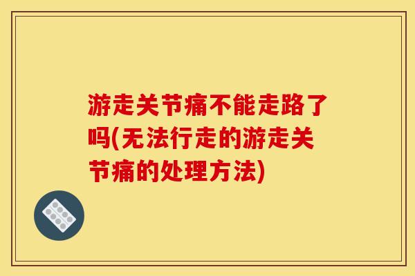 游走关节痛不能走路了吗(无法行走的游走关节痛的处理方法)