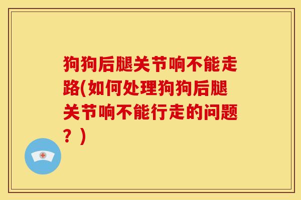 狗狗后腿关节响不能走路(如何处理狗狗后腿关节响不能行走的问题？)