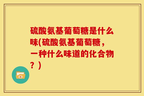 硫酸氨基葡萄糖是什么味(硫酸氨基葡萄糖，一种什么味道的化合物？)