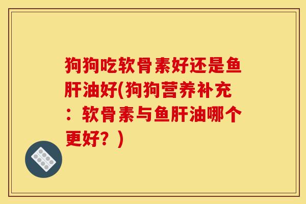 狗狗吃软骨素好还是鱼肝油好(狗狗营养补充：软骨素与鱼肝油哪个更好？)
