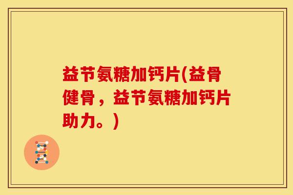 益节氨糖加钙片(益骨健骨，益节氨糖加钙片助力。)