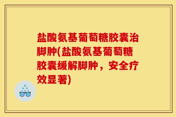 盐酸氨基葡萄糖胶囊治脚肿(盐酸氨基葡萄糖胶囊缓解脚肿，安全疗效显著)