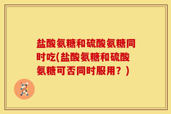 盐酸氨糖和硫酸氨糖同时吃(盐酸氨糖和硫酸氨糖可否同时服用？)