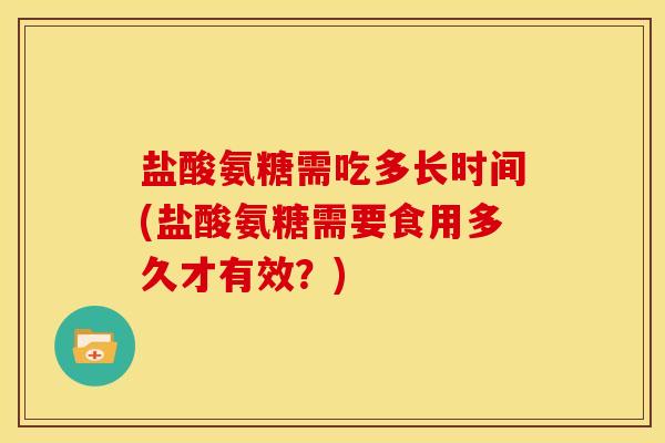 盐酸氨糖需吃多长时间(盐酸氨糖需要食用多久才有效？)