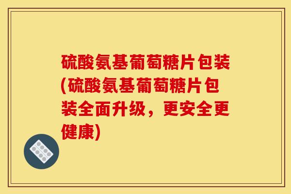 硫酸氨基葡萄糖片包装(硫酸氨基葡萄糖片包装全面升级，更安全更健康)