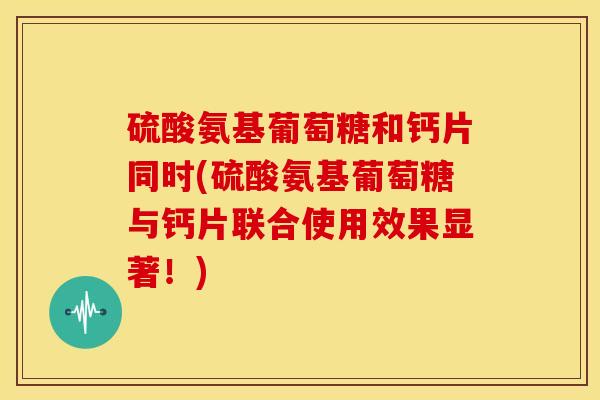 硫酸氨基葡萄糖和钙片同时(硫酸氨基葡萄糖与钙片联合使用效果显著！)