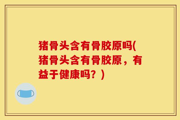 猪骨头含有骨胶原吗(猪骨头含有骨胶原，有益于健康吗？)