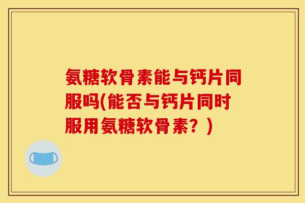 氨糖软骨素能与钙片同服吗(能否与钙片同时服用氨糖软骨素？)-第1张图片-关节骑士