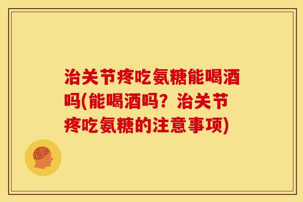 治关节疼吃氨糖能喝酒吗(能喝酒吗？治关节疼吃氨糖的注意事项)