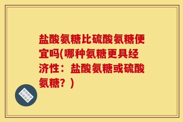 盐酸氨糖比硫酸氨糖便宜吗(哪种氨糖更具经济性：盐酸氨糖或硫酸氨糖？)