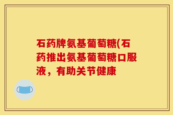 石药牌氨基葡萄糖(石药推出氨基葡萄糖口服液，有助关节健康