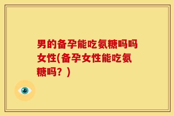 男的备孕能吃氨糖吗吗女性(备孕女性能吃氨糖吗？)