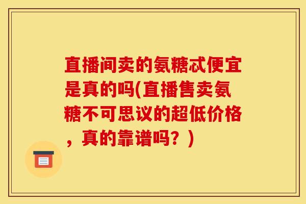 直播间卖的氨糖忒便宜是真的吗(直播售卖氨糖不可思议的超低价格，真的靠谱吗？)