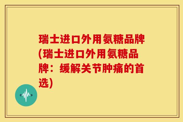 瑞士进口外用氨糖品牌(瑞士进口外用氨糖品牌：缓解关节肿痛的首选)