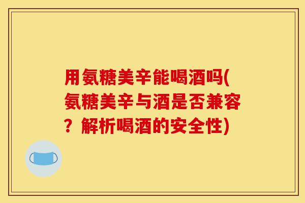 用氨糖美辛能喝酒吗(氨糖美辛与酒是否兼容？解析喝酒的安全性)