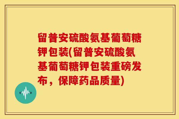 留普安硫酸氨基葡萄糖钾包装(留普安硫酸氨基葡萄糖钾包装重磅发布，保障药品质量)