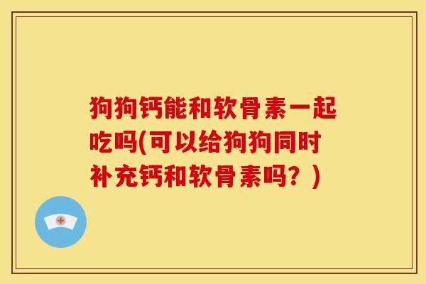 狗狗钙能和软骨素一起吃吗(可以给狗狗同时补充钙和软骨素吗？)