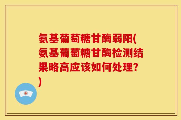 氨基葡萄糖甘酶弱阳(氨基葡萄糖甘酶检测结果略高应该如何处理？)