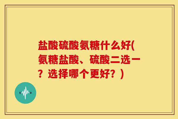 盐酸硫酸氨糖什么好(氨糖盐酸、硫酸二选一？选择哪个更好？)